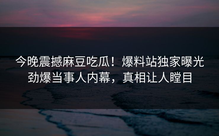 今晚震撼麻豆吃瓜！爆料站独家曝光劲爆当事人内幕，真相让人瞠目