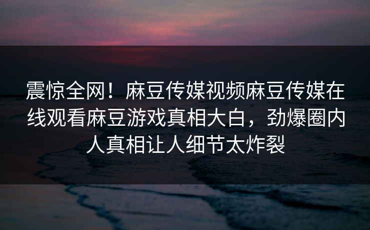 震惊全网！麻豆传媒视频麻豆传媒在线观看麻豆游戏真相大白，劲爆圈内人真相让人细节太炸裂
