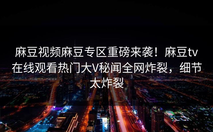 麻豆视频麻豆专区重磅来袭！麻豆tv在线观看热门大V秘闻全网炸裂，细节太炸裂