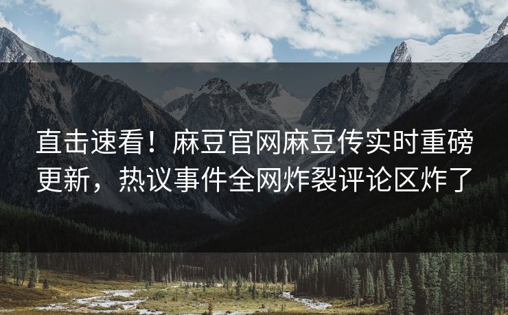 直击速看！麻豆官网麻豆传实时重磅更新，热议事件全网炸裂评论区炸了