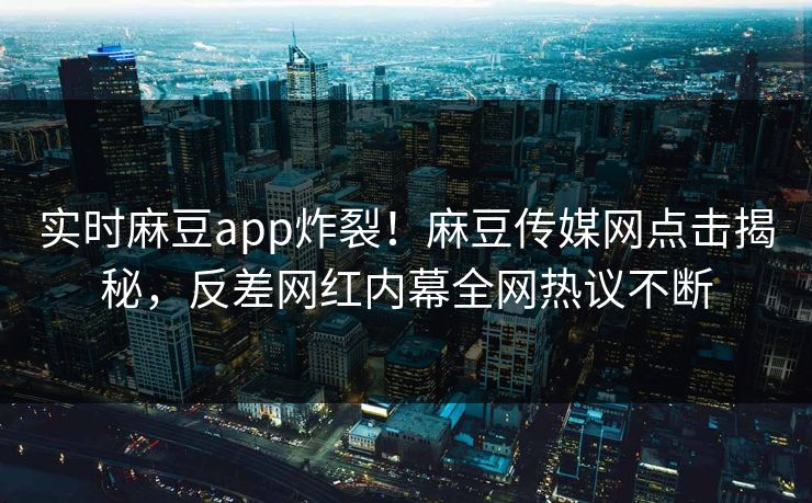 实时麻豆app炸裂！麻豆传媒网点击揭秘，反差网红内幕全网热议不断