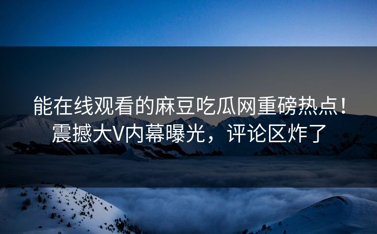 能在线观看的麻豆吃瓜网重磅热点！震撼大V内幕曝光，评论区炸了