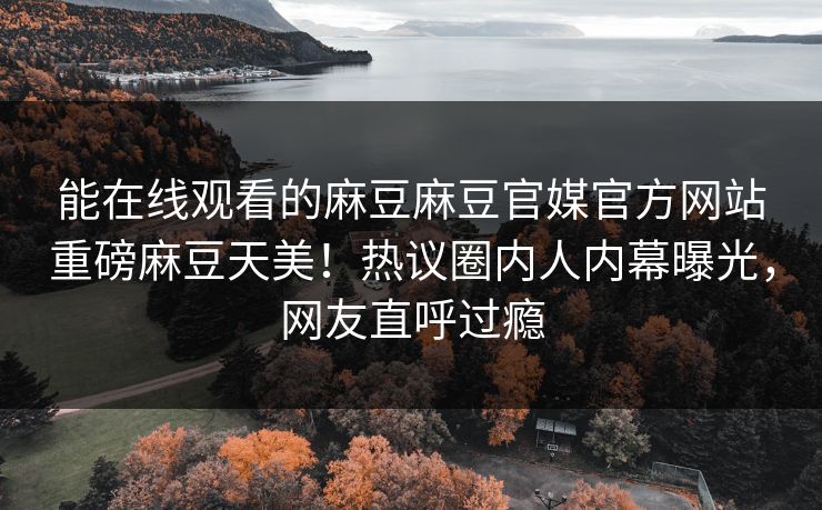 能在线观看的麻豆麻豆官媒官方网站重磅麻豆天美！热议圈内人内幕曝光，网友直呼过瘾