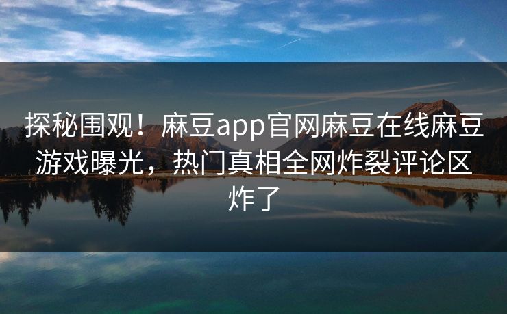 探秘围观！麻豆app官网麻豆在线麻豆游戏曝光，热门真相全网炸裂评论区炸了