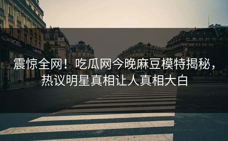震惊全网！吃瓜网今晚麻豆模特揭秘，热议明星真相让人真相大白