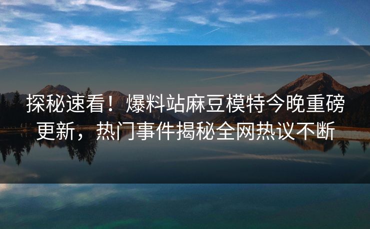 探秘速看！爆料站麻豆模特今晚重磅更新，热门事件揭秘全网热议不断