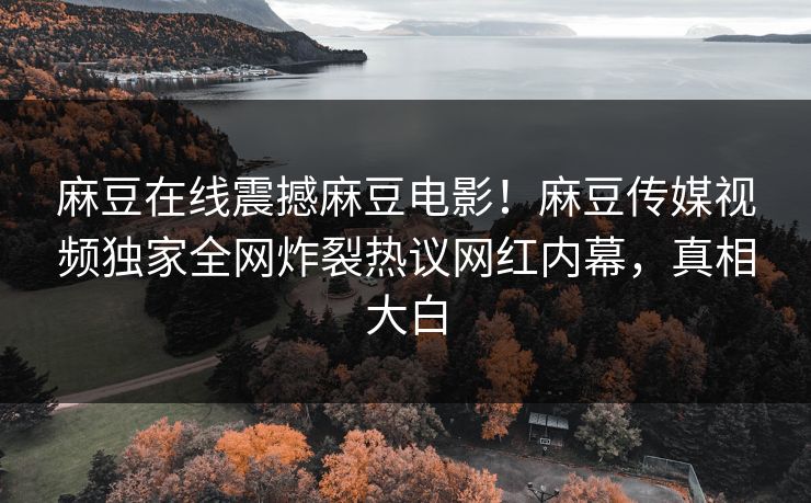 麻豆在线震撼麻豆电影！麻豆传媒视频独家全网炸裂热议网红内幕，真相大白