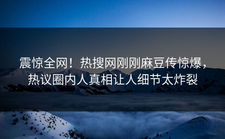震惊全网！热搜网刚刚麻豆传惊爆，热议圈内人真相让人细节太炸裂