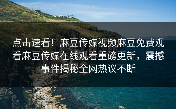 点击速看！麻豆传媒视频麻豆免费观看麻豆传媒在线观看重磅更新，震撼事件揭秘全网热议不断