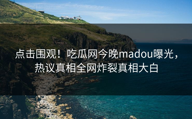 点击围观！吃瓜网今晚madou曝光，热议真相全网炸裂真相大白