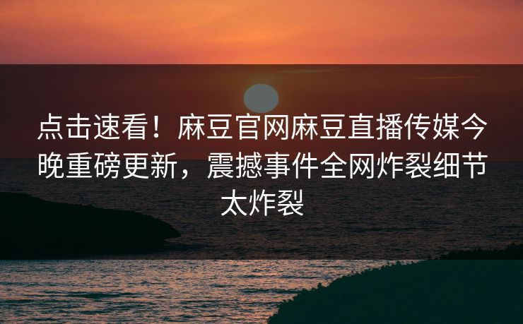 点击速看！麻豆官网麻豆直播传媒今晚重磅更新，震撼事件全网炸裂细节太炸裂