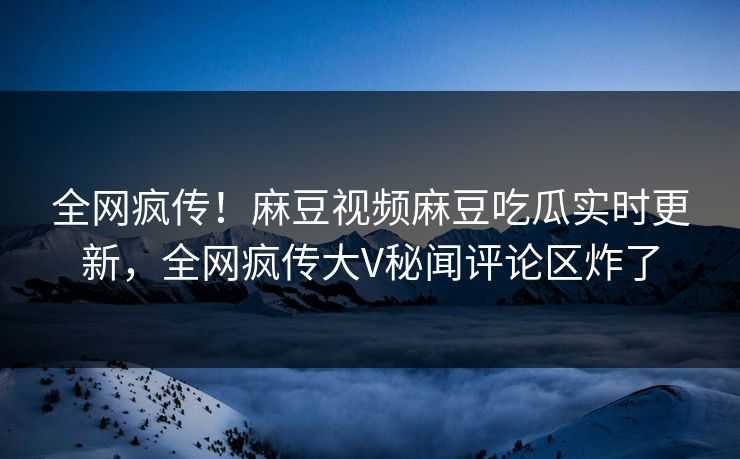 全网疯传！麻豆视频麻豆吃瓜实时更新，全网疯传大V秘闻评论区炸了