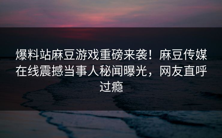 爆料站麻豆游戏重磅来袭！麻豆传媒在线震撼当事人秘闻曝光，网友直呼过瘾