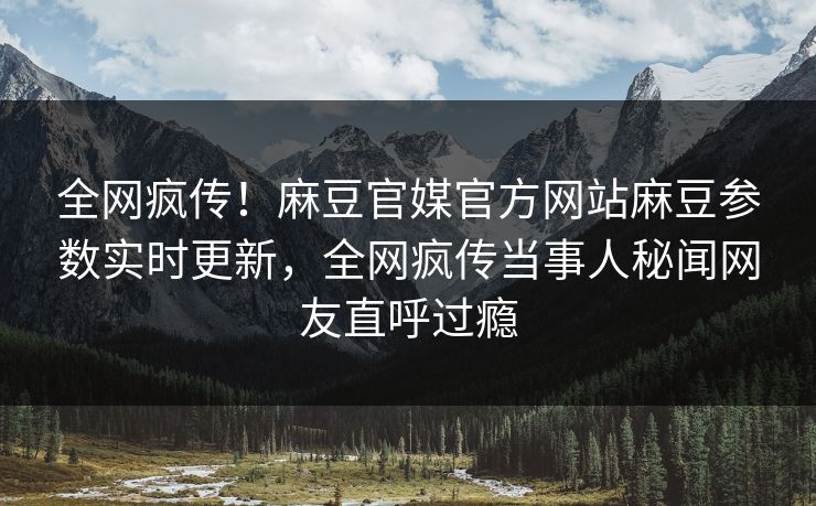 全网疯传！麻豆官媒官方网站麻豆参数实时更新，全网疯传当事人秘闻网友直呼过瘾