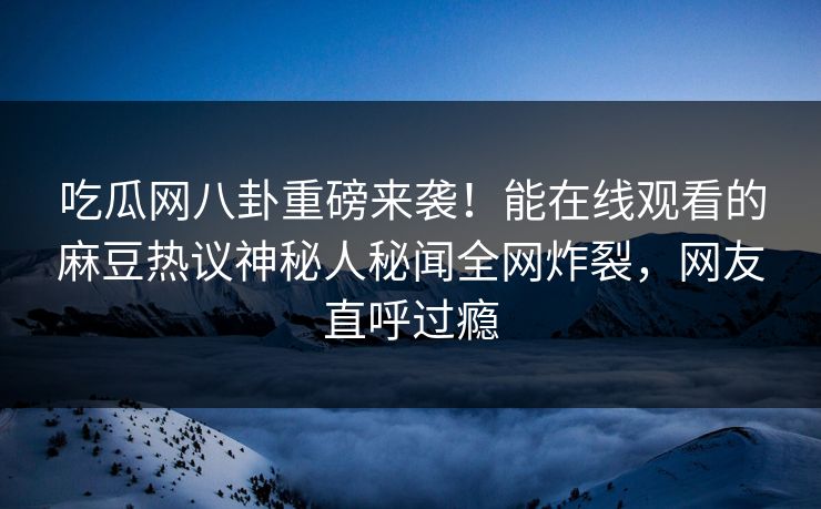 吃瓜网八卦重磅来袭！能在线观看的麻豆热议神秘人秘闻全网炸裂，网友直呼过瘾