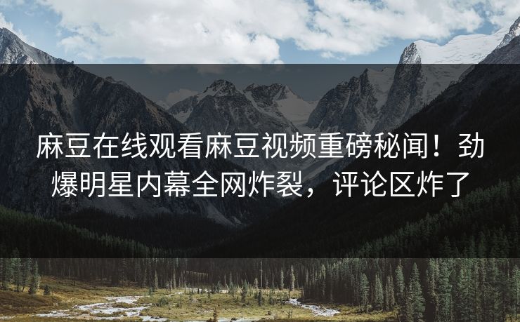 麻豆在线观看麻豆视频重磅秘闻！劲爆明星内幕全网炸裂，评论区炸了