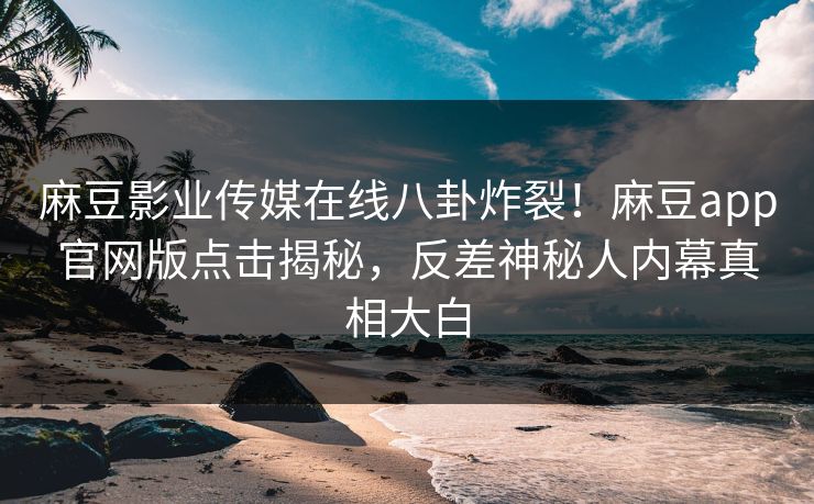 麻豆影业传媒在线八卦炸裂！麻豆app官网版点击揭秘，反差神秘人内幕真相大白