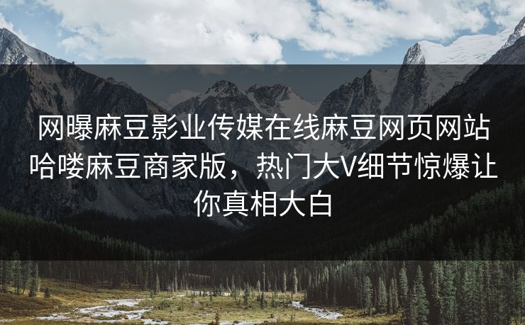 网曝麻豆影业传媒在线麻豆网页网站哈喽麻豆商家版，热门大V细节惊爆让你真相大白