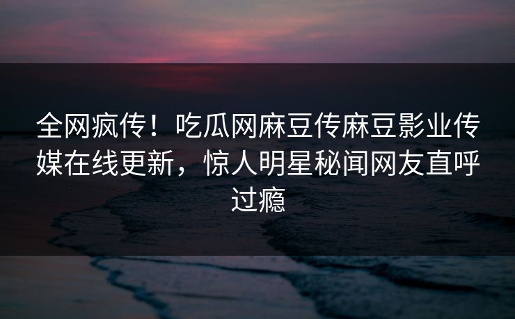 全网疯传！吃瓜网麻豆传麻豆影业传媒在线更新，惊人明星秘闻网友直呼过瘾