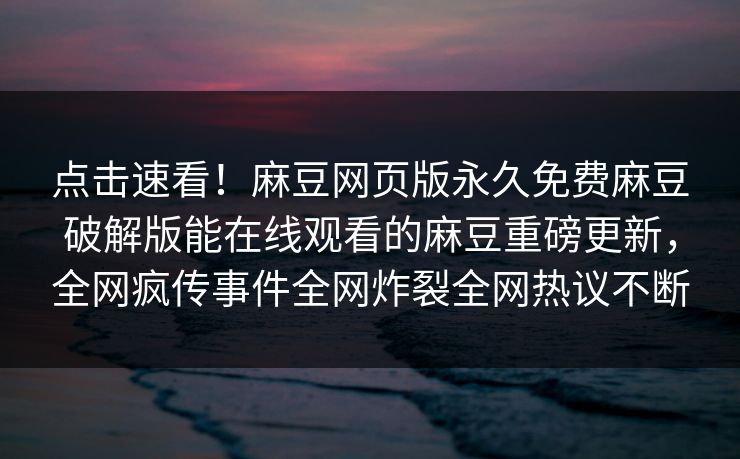 点击速看！麻豆网页版永久免费麻豆破解版能在线观看的麻豆重磅更新，全网疯传事件全网炸裂全网热议不断