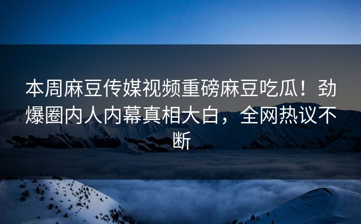 本周麻豆传媒视频重磅麻豆吃瓜！劲爆圈内人内幕真相大白，全网热议不断