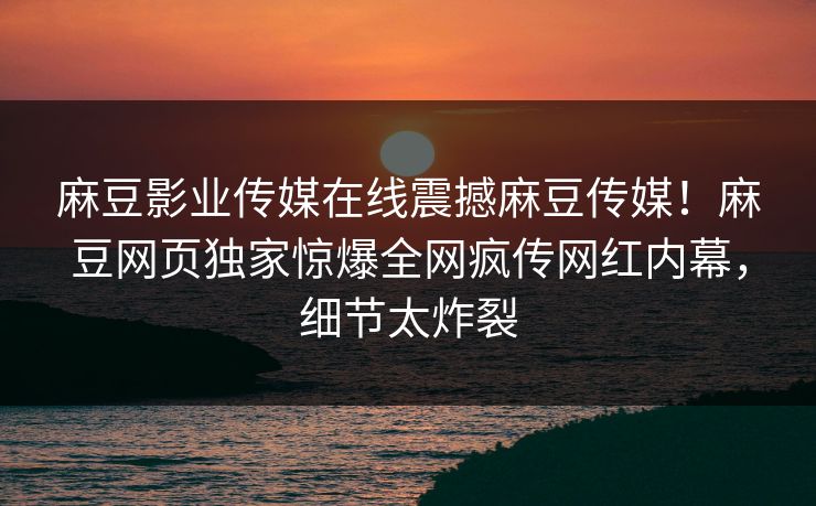 麻豆影业传媒在线震撼麻豆传媒！麻豆网页独家惊爆全网疯传网红内幕，细节太炸裂