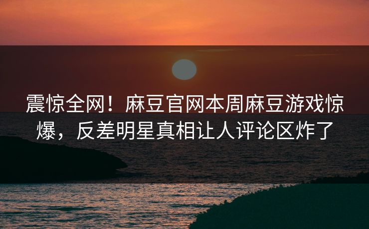 震惊全网！麻豆官网本周麻豆游戏惊爆，反差明星真相让人评论区炸了