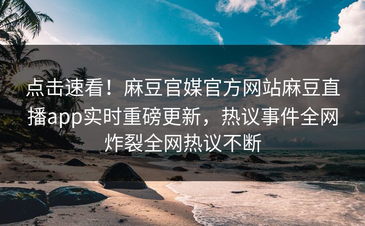 点击速看！麻豆官媒官方网站麻豆直播app实时重磅更新，热议事件全网炸裂全网热议不断