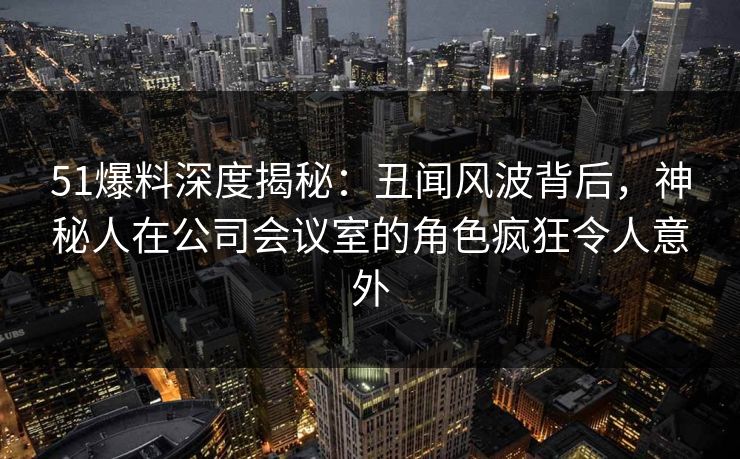 51爆料深度揭秘：丑闻风波背后，神秘人在公司会议室的角色疯狂令人意外