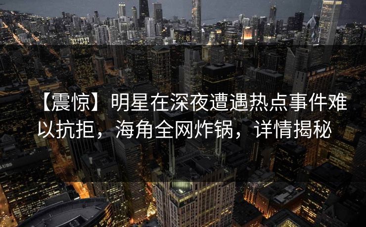 【震惊】明星在深夜遭遇热点事件难以抗拒，海角全网炸锅，详情揭秘