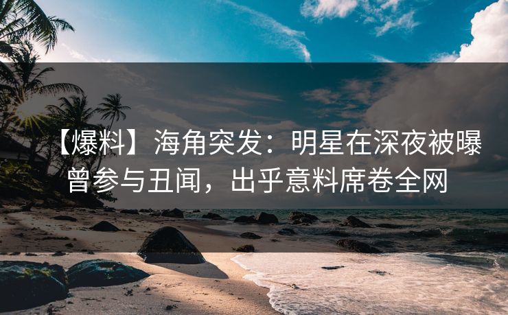 【爆料】海角突发：明星在深夜被曝曾参与丑闻，出乎意料席卷全网