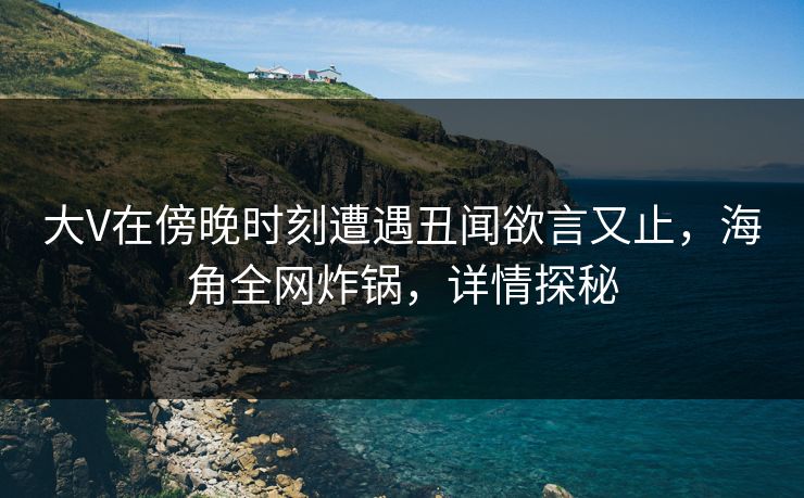 大V在傍晚时刻遭遇丑闻欲言又止，海角全网炸锅，详情探秘