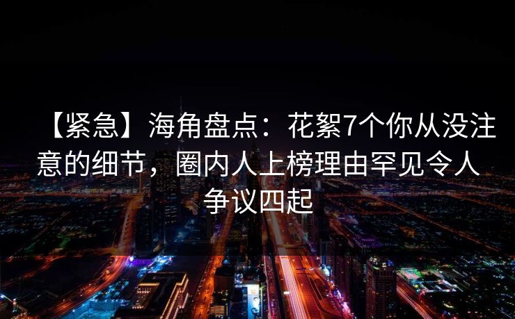 【紧急】海角盘点：花絮7个你从没注意的细节，圈内人上榜理由罕见令人争议四起