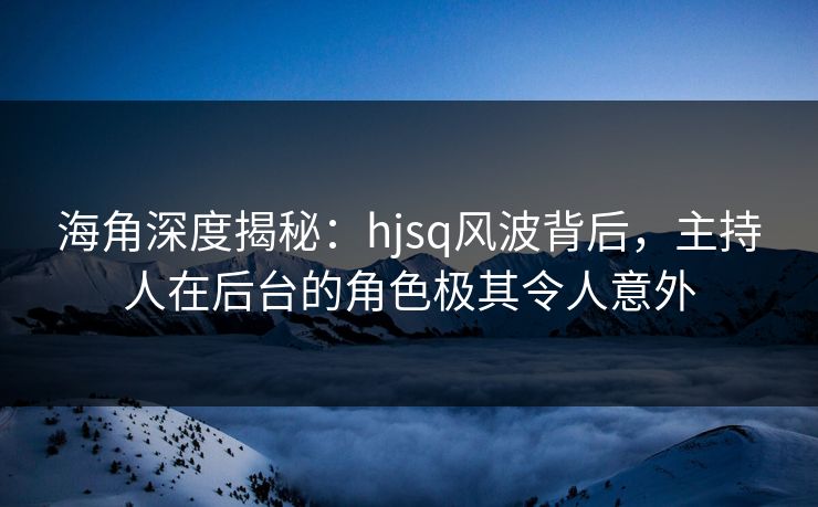 海角深度揭秘：hjsq风波背后，主持人在后台的角色极其令人意外