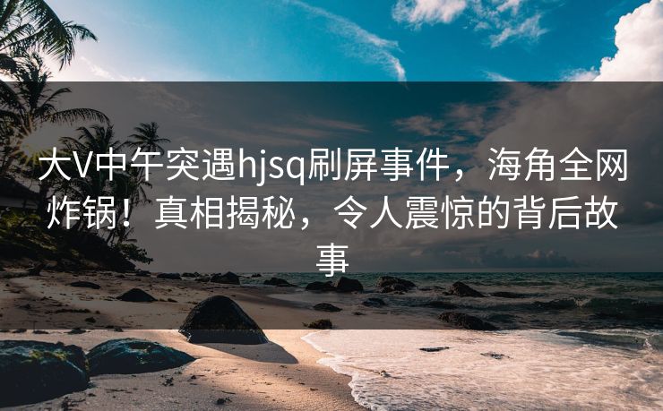 大V中午突遇hjsq刷屏事件，海角全网炸锅！真相揭秘，令人震惊的背后故事
