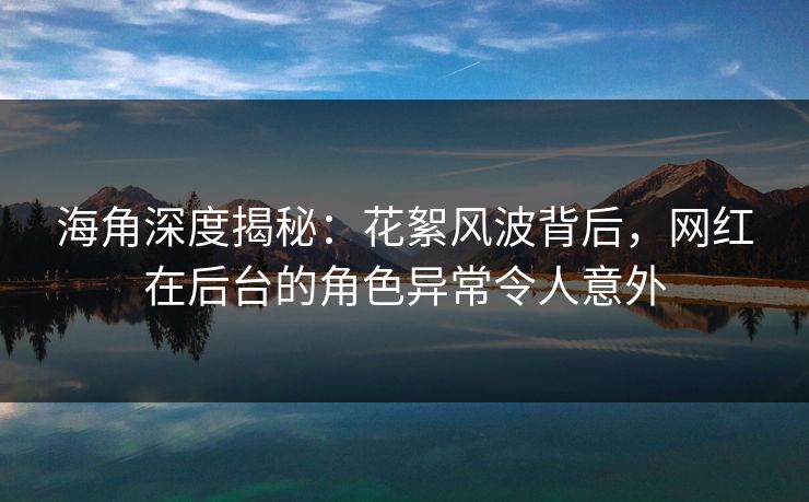 海角深度揭秘：花絮风波背后，网红在后台的角色异常令人意外