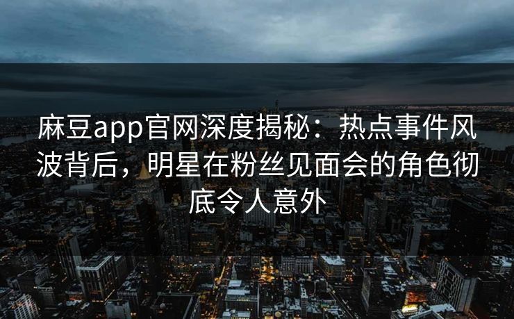 麻豆app官网深度揭秘：热点事件风波背后，明星在粉丝见面会的角色彻底令人意外