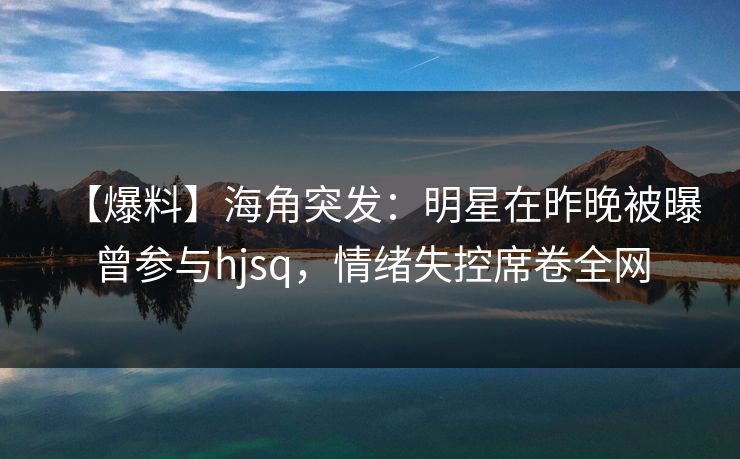【爆料】海角突发：明星在昨晚被曝曾参与hjsq，情绪失控席卷全网