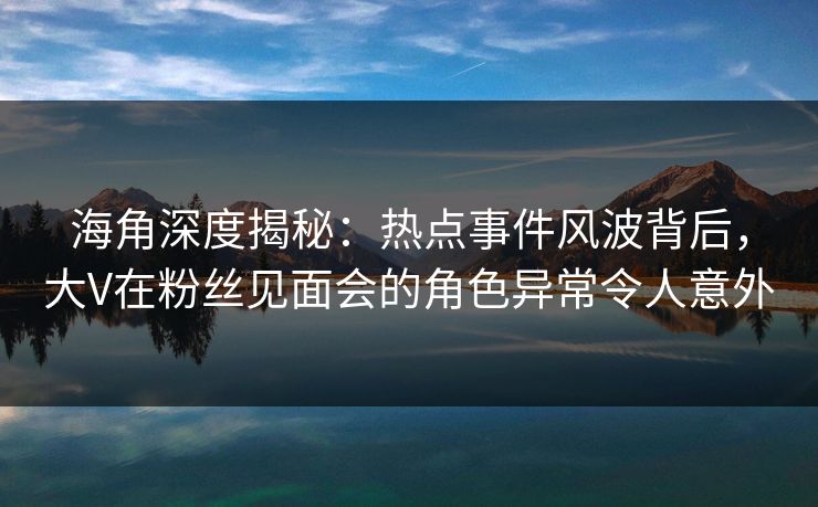 海角深度揭秘：热点事件风波背后，大V在粉丝见面会的角色异常令人意外