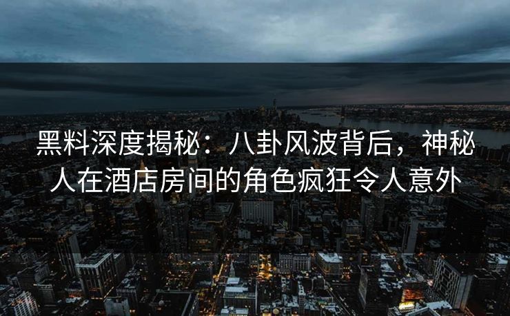 黑料深度揭秘：八卦风波背后，神秘人在酒店房间的角色疯狂令人意外