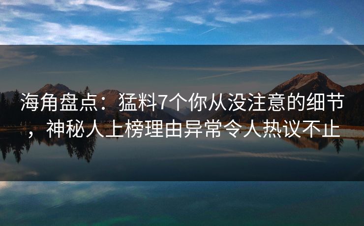 海角盘点：猛料7个你从没注意的细节，神秘人上榜理由异常令人热议不止