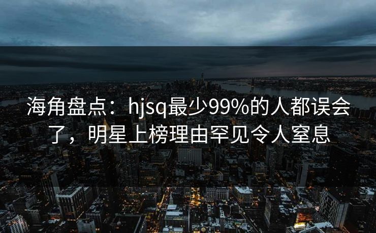 海角盘点：hjsq最少99%的人都误会了，明星上榜理由罕见令人窒息