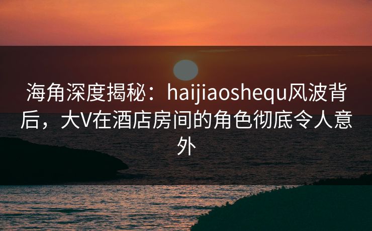 海角深度揭秘：haijiaoshequ风波背后，大V在酒店房间的角色彻底令人意外