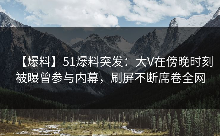 【爆料】51爆料突发：大V在傍晚时刻被曝曾参与内幕，刷屏不断席卷全网