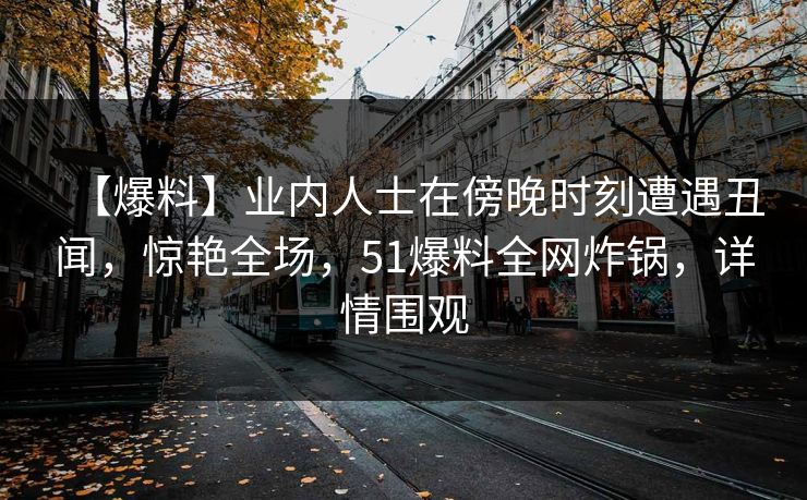 【爆料】业内人士在傍晚时刻遭遇丑闻，惊艳全场，51爆料全网炸锅，详情围观