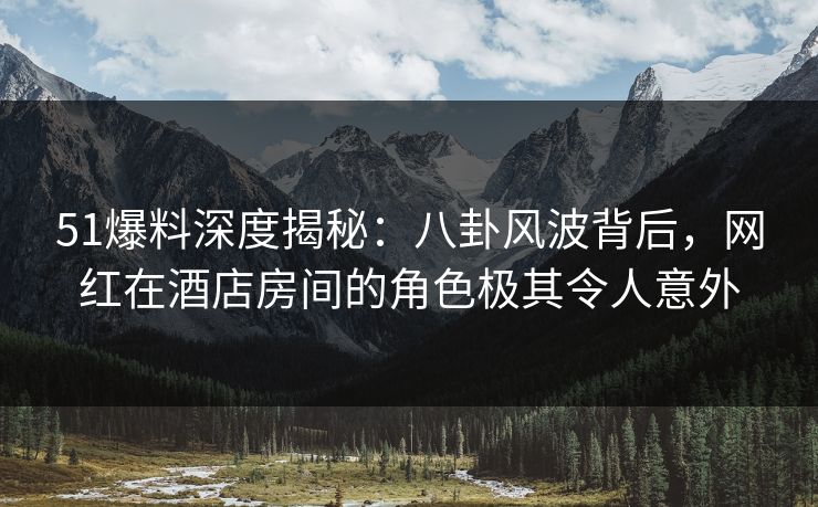 51爆料深度揭秘：八卦风波背后，网红在酒店房间的角色极其令人意外
