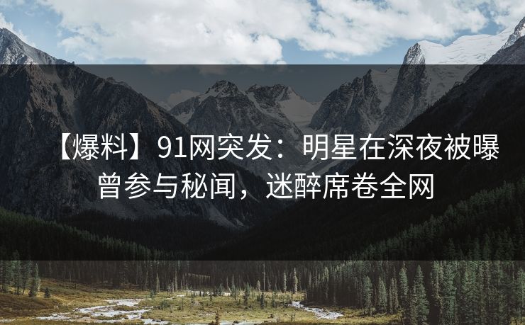 【爆料】91网突发：明星在深夜被曝曾参与秘闻，迷醉席卷全网