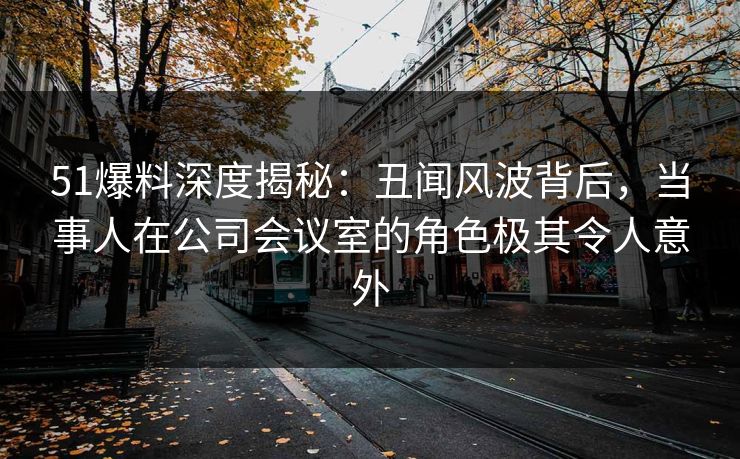 51爆料深度揭秘：丑闻风波背后，当事人在公司会议室的角色极其令人意外