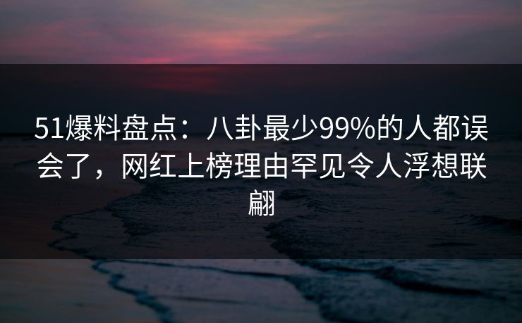 51爆料盘点：八卦最少99%的人都误会了，网红上榜理由罕见令人浮想联翩