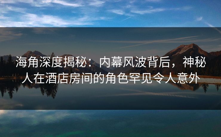 海角深度揭秘：内幕风波背后，神秘人在酒店房间的角色罕见令人意外